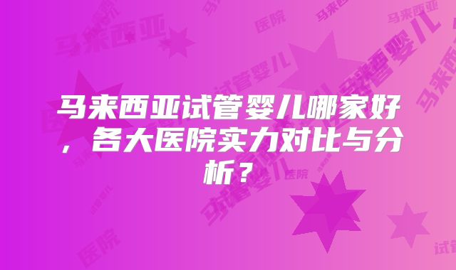 马来西亚试管婴儿哪家好，各大医院实力对比与分析？
