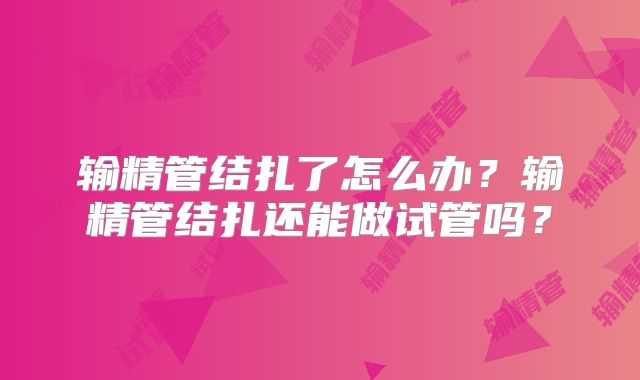 输精管结扎了怎么办？输精管结扎还能做试管吗？