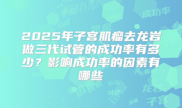 2025年子宫肌瘤去龙岩做三代试管的成功率有多少？影响成功率的因素有哪些