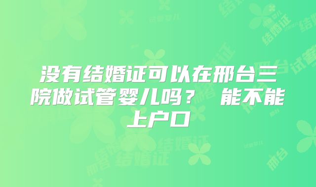 没有结婚证可以在邢台三院做试管婴儿吗？ 能不能上户口