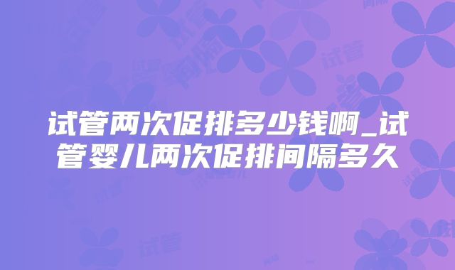 试管两次促排多少钱啊_试管婴儿两次促排间隔多久