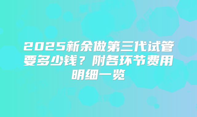 2025新余做第三代试管要多少钱？附各环节费用明细一览