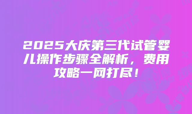 2025大庆第三代试管婴儿操作步骤全解析，费用攻略一网打尽！