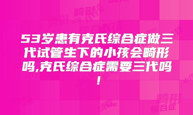 53岁患有克氏综合症做三代试管生下的小孩会畸形吗,克氏综合症需要三代吗！