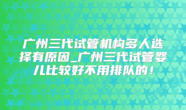 广州三代试管机构多人选择有原因_广州三代试管婴儿比较好不用排队的！