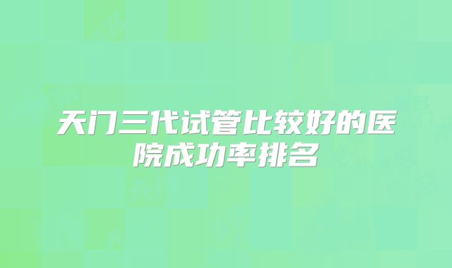 天门三代试管比较好的医院成功率排名