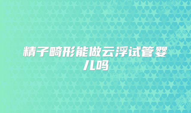 精子畸形能做云浮试管婴儿吗