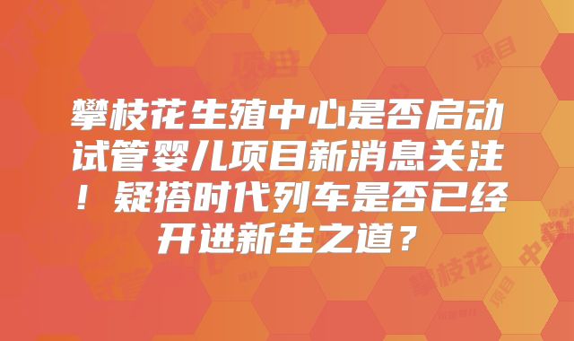 攀枝花生殖中心是否启动试管婴儿项目新消息关注！疑搭时代列车是否已经开进新生之道？