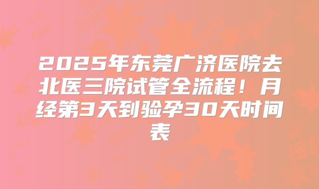 2025年东莞广济医院去北医三院试管全流程！月经第3天到验孕30天时间表
