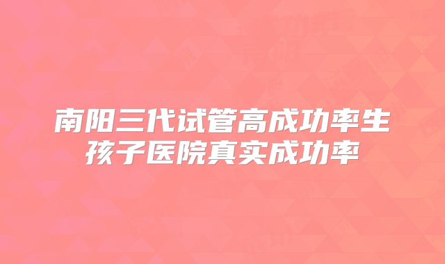 南阳三代试管高成功率生孩子医院真实成功率