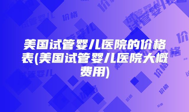美国试管婴儿医院的价格表(美国试管婴儿医院大概费用)