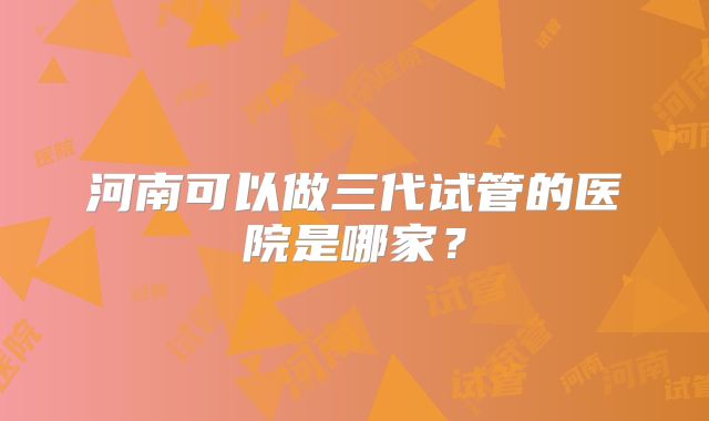河南可以做三代试管的医院是哪家？