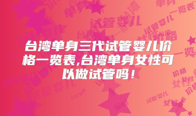 台湾单身三代试管婴儿价格一览表,台湾单身女性可以做试管吗！