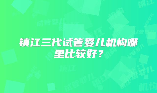 镇江三代试管婴儿机构哪里比较好?