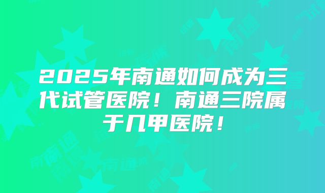 2025年南通如何成为三代试管医院！南通三院属于几甲医院！