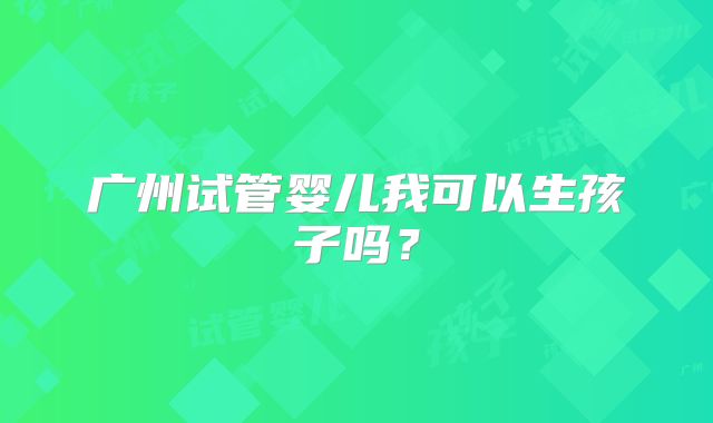 广州试管婴儿我可以生孩子吗？