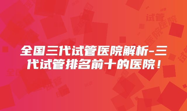 全国三代试管医院解析-三代试管排名前十的医院！