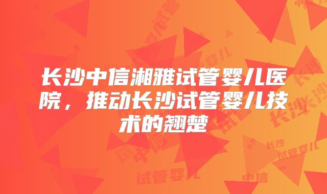 长沙中信湘雅试管婴儿医院,推动长沙试管婴儿技术的翘楚