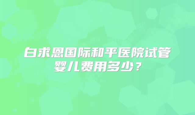 白求恩国际和平医院试管婴儿费用多少?