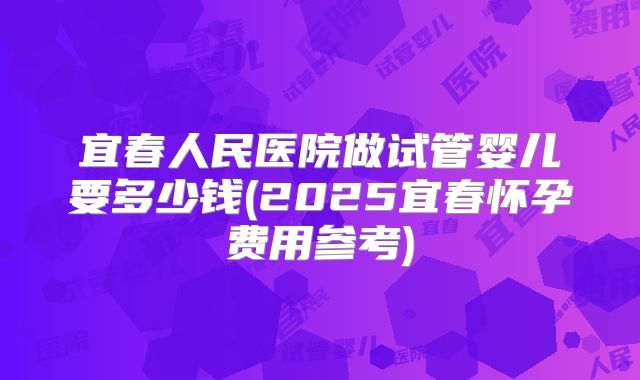 宜春人民医院做试管婴儿要多少钱(2025宜春怀孕费用参考)