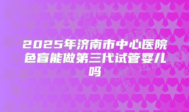 2025年济南市中心医院色盲能做第三代试管婴儿吗