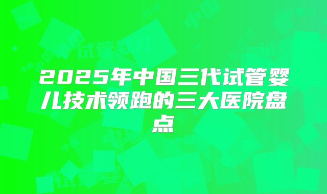 2025年中国三代试管婴儿技术领跑的三大医院盘点