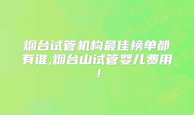 烟台试管机构最佳榜单都有谁,烟台山试管婴儿费用！
