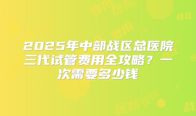 2025年中部战区总医院三代试管费用全攻略?一次需要多少钱