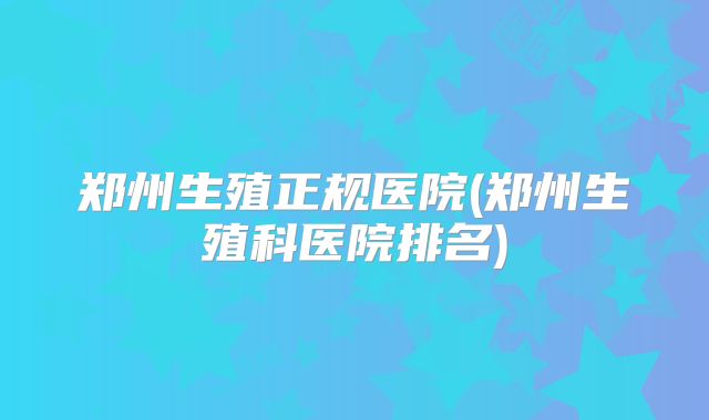 郑州生殖正规医院(郑州生殖科医院排名)