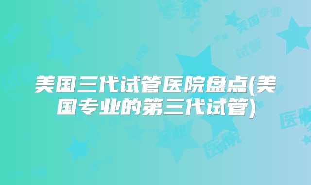 美国三代试管医院盘点(美国专业的第三代试管)