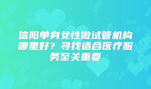 信阳单身女性做试管机构哪里好？寻找适合医疗服务至关重要