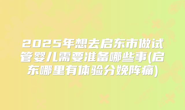2025年想去启东市做试管婴儿需要准备哪些事(启东哪里有体验分娩阵痛)