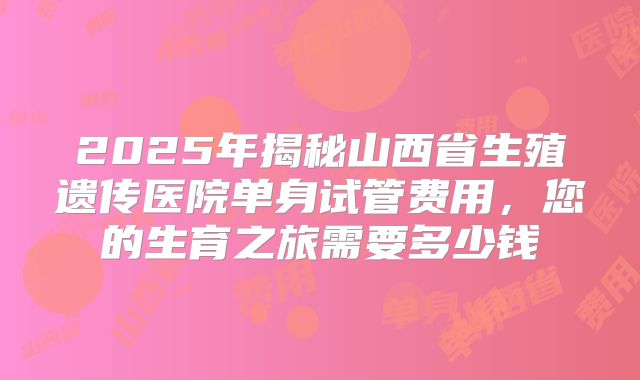 2025年揭秘山西省生殖遗传医院单身试管费用，您的生育之旅需要多少钱