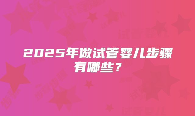 2025年做试管婴儿步骤有哪些？