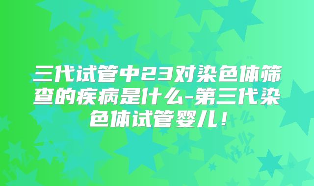 三代试管中23对染色体筛查的疾病是什么-第三代染色体试管婴儿!