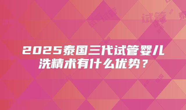 2025泰国三代试管婴儿洗精术有什么优势?