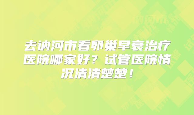 去讷河市看卵巢早衰治疗医院哪家好？试管医院情况清清楚楚！