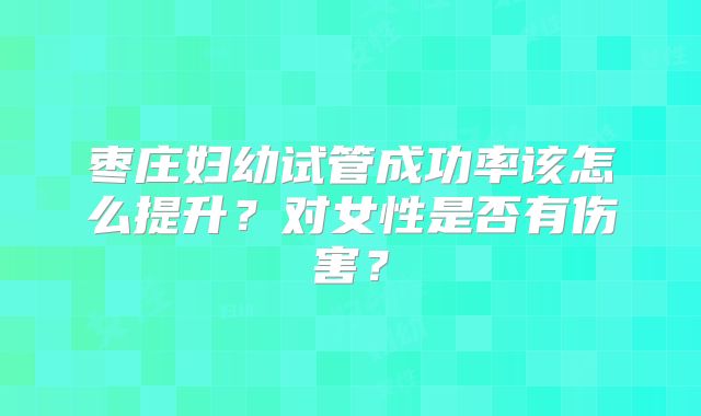 枣庄妇幼试管成功率该怎么提升？对女性是否有伤害？