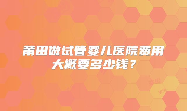 莆田做试管婴儿医院费用大概要多少钱？