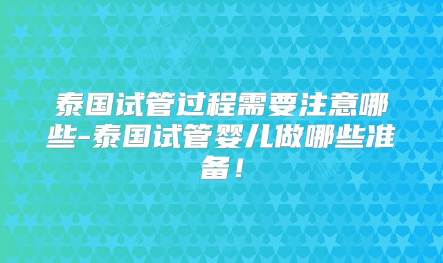 泰国试管过程需要注意哪些-泰国试管婴儿做哪些准备！