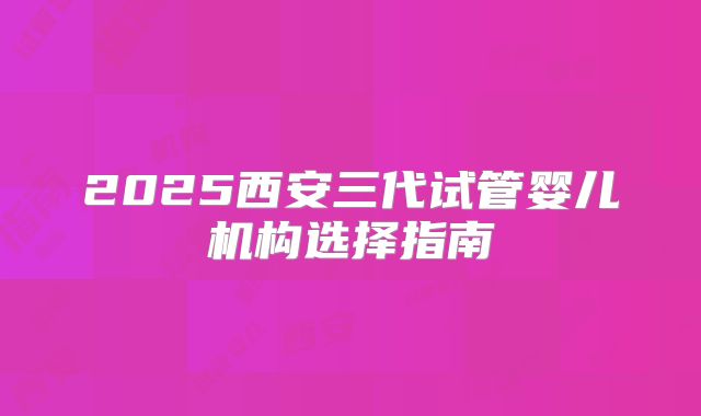 2025西安三代试管婴儿机构选择指南
