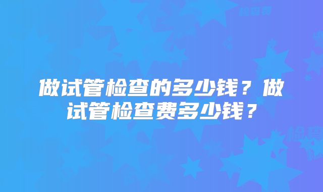 做试管检查的多少钱?做试管检查费多少钱?
