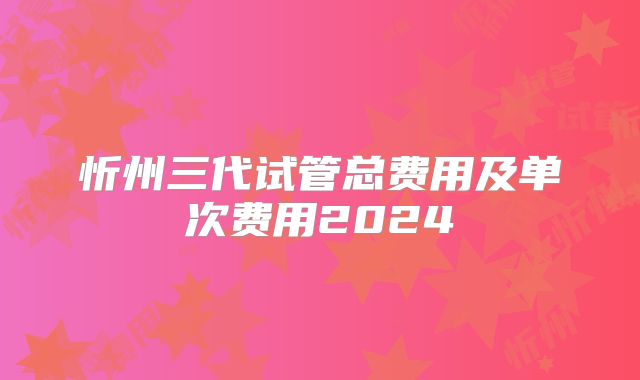 忻州三代试管总费用及单次费用2024