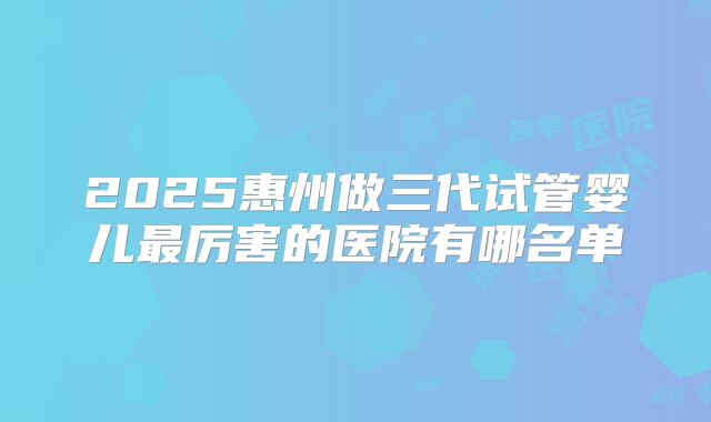 2025惠州做三代试管婴儿最厉害的医院有哪名单