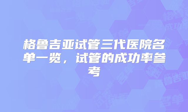 格鲁吉亚试管三代医院名单一览，试管的成功率参考