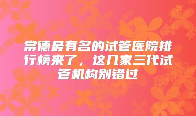 常德最有名的试管医院排行榜来了，这几家三代试管机构别错过