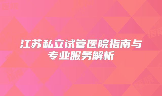 江苏私立试管医院指南与专业服务解析