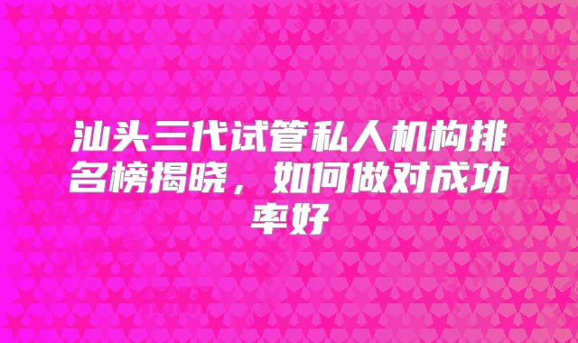 汕头三代试管私人机构排名榜揭晓,如何做对成功率好