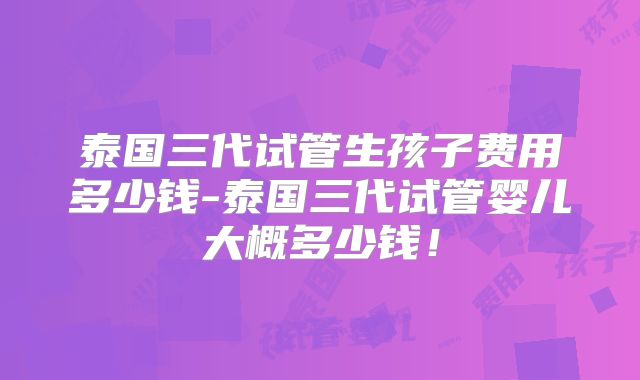 泰国三代试管生孩子费用多少钱-泰国三代试管婴儿大概多少钱！