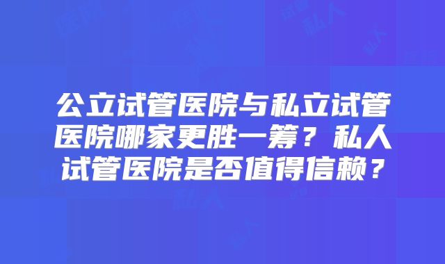 公立试管医院与私立试管医院哪家更胜一筹?私人试管医院是否值得信赖?